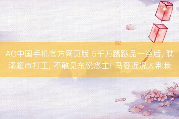 AG中国手机官方网页版 5千万蹧跶品一空后， 耽溺超市打工， 不敢见东说念主! 马蓉近况太荆棘