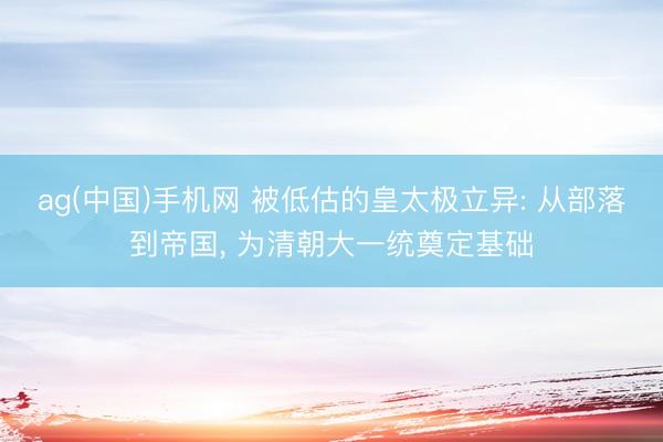 ag(中国)手机网 被低估的皇太极立异: 从部落到帝国, 为清朝