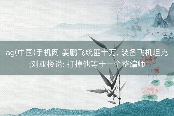ag(中国)手机网 姜鹏飞统匪十万, 装备飞机坦克;刘亚楼说: 