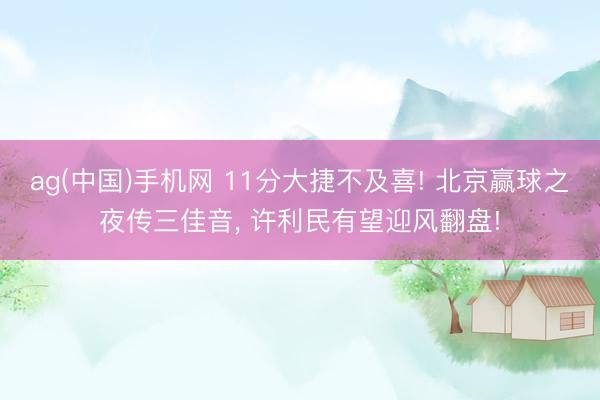 ag(中国)手机网 11分大捷不及喜! 北京赢球之夜传三佳音, 许利民有望迎风翻盘!