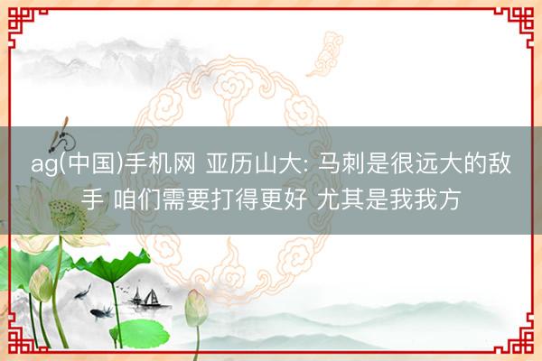 ag(中国)手机网 亚历山大: 马刺是很远大的敌手 咱们需要打得更好 尤其是我我方