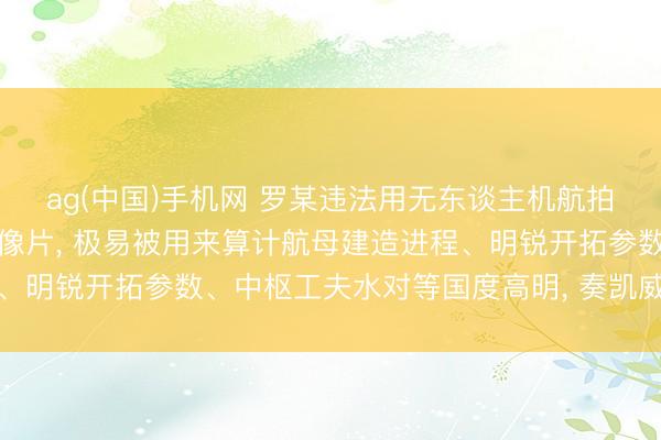 ag(中国)手机网 罗某违法用无东谈主机航拍不法获得大皆航母高清像片， 极易被用来算计航母建造进程、明锐开拓参数、中枢工夫水对等国度高明， 奏凯威迫国防安全