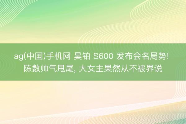 ag(中国)手机网 昊铂 S600 发布会名局势! 陈数帅气甩尾， 大女主果然从不被界说