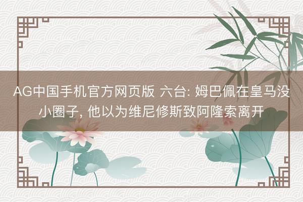 AG中国手机官方网页版 六台: 姆巴佩在皇马没小圈子， 他以为维尼修斯致阿隆索离开