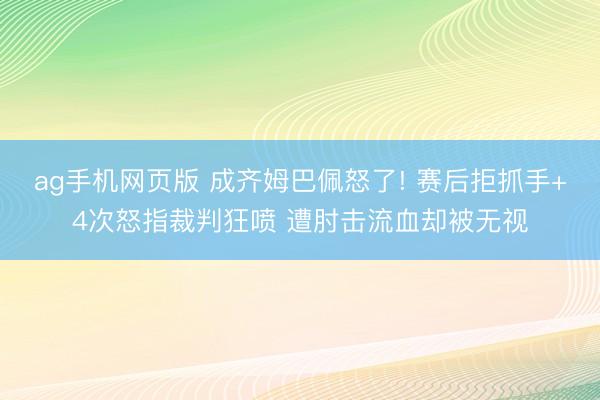 ag手机网页版 成齐姆巴佩怒了! 赛后拒抓手+4次怒指裁判狂喷 遭肘击流血却被无视