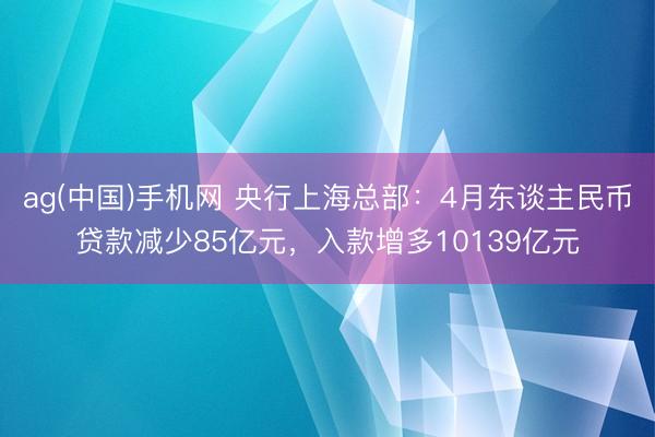 ag(中国)手机网 央行上海总部：4月东谈主民币贷款减少85亿元，入款增多10139亿元