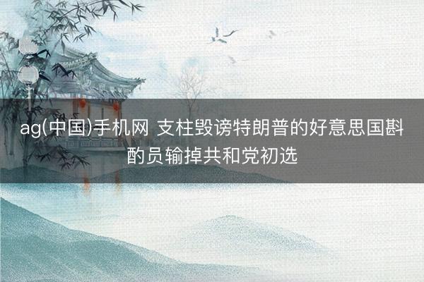 ag(中国)手机网 支柱毁谤特朗普的好意思国斟酌员输掉共和党初选