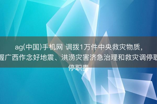 ag(中国)手机网 调拨1万件中央救灾物质，撑握广西作念好地震、洪涝灾害济急治理和救灾调停职责