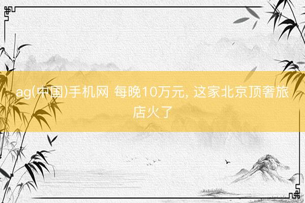 ag(中国)手机网 每晚10万元， 这家北京顶奢旅店火了