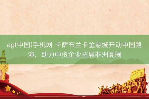 ag(中国)手机网 卡萨布兰卡金融城开动中国路演，助力中资企业拓展非洲阛阓