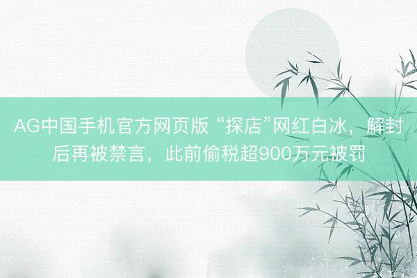 AG中国手机官方网页版 “探店”网红白冰，解封后再被禁言，此前偷税超900万元被罚
