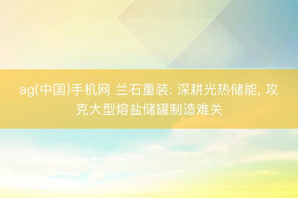 ag(中国)手机网 兰石重装: 深耕光热储能， 攻克大型熔盐储罐制造难关