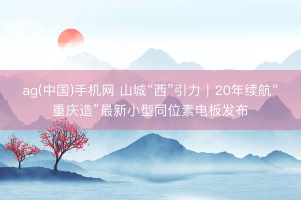 ag(中国)手机网 山城“西”引力｜20年续航“重庆造”最新小型同位素电板发布