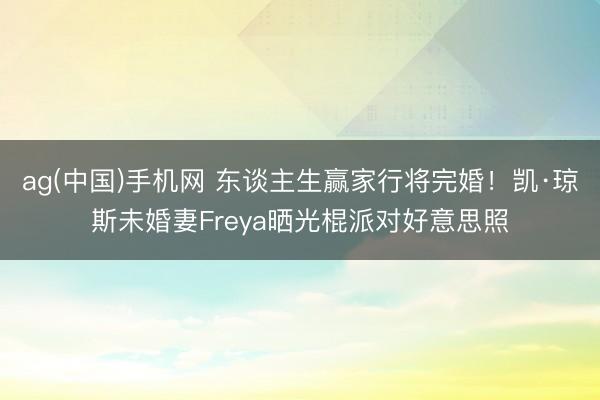 ag(中国)手机网 东谈主生赢家行将完婚！凯·琼斯未婚妻Freya晒光棍派对好意思照