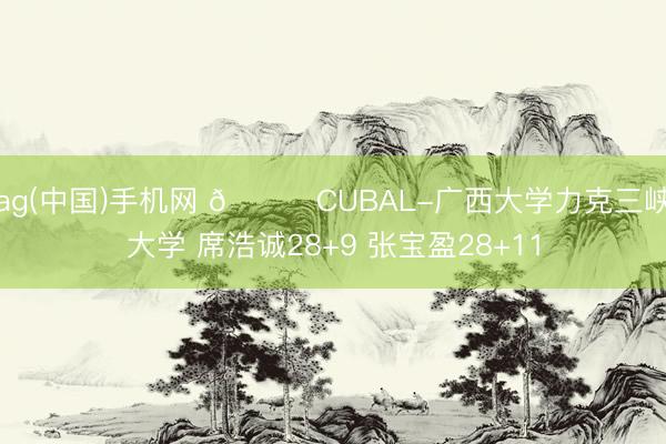 ag(中国)手机网 🏀CUBAL-广西大学力克三峡大学 席浩诚28+9 张宝盈28+11