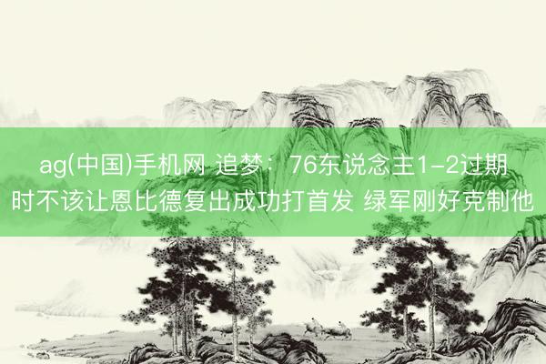 ag(中国)手机网 追梦：76东说念主1-2过期时不该让恩比德复出成功打首发 绿军刚好克制他