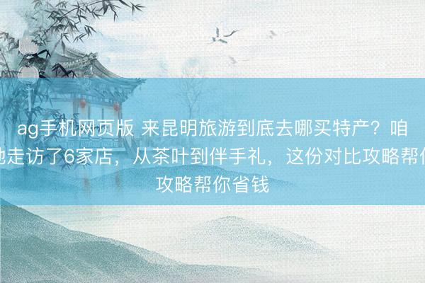 ag手机网页版 来昆明旅游到底去哪买特产？咱们实地走访了6家店，从茶叶到伴手礼，这份对比攻略帮你省钱