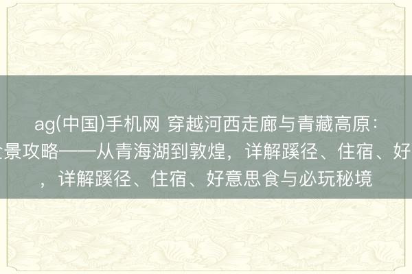 ag(中国)手机网 穿越河西走廊与青藏高原：青甘大环线360°全景攻略——从青海湖到敦煌，详解蹊径、住宿、好意思食与必玩秘境