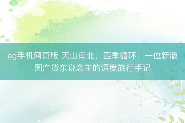 ag手机网页版 天山南北，四季循环：一位新版图产货东说念主的深度旅行手记