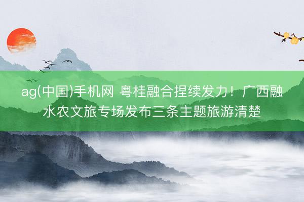 ag(中国)手机网 粤桂融合捏续发力！广西融水农文旅专场发布三条主题旅游清楚