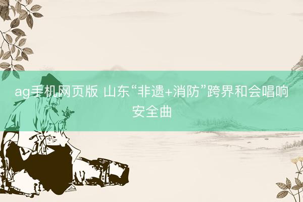 ag手机网页版 山东“非遗+消防”跨界和会唱响安全曲