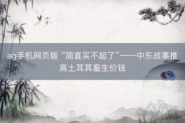 ag手机网页版 “简直买不起了”——中东战事推高土耳其畜生价钱