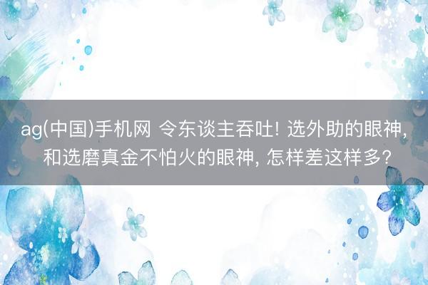 ag(中国)手机网 令东谈主吞吐! 选外助的眼神， 和选磨真金不怕火的眼神， 怎样差这样多?