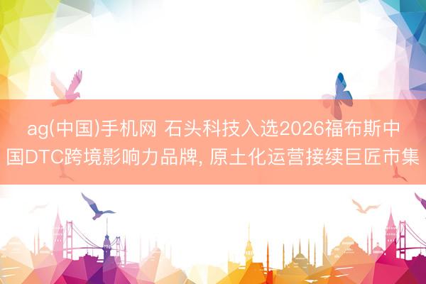 ag(中国)手机网 石头科技入选2026福布斯中国DTC跨境影响力品牌， 原土化运营接续巨匠市集