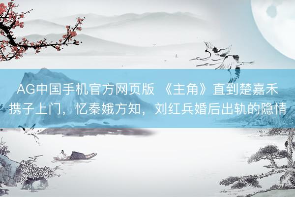 AG中国手机官方网页版 《主角》直到楚嘉禾携子上门，忆秦娥方知，刘红兵婚后出轨的隐情
