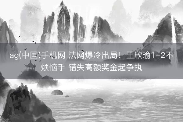 ag(中国)手机网 法网爆冷出局！王欣瑜1-2不烦恼手 错失高额奖金起争执