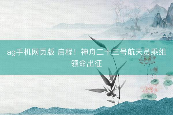 ag手机网页版 启程！神舟二十三号航天员乘组领命出征