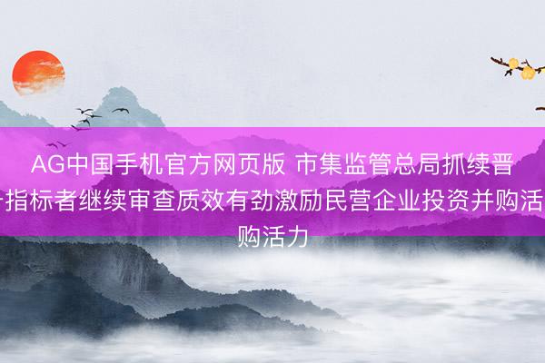 AG中国手机官方网页版 市集监管总局抓续晋升指标者继续审查质效有劲激励民营企业投资并购活力