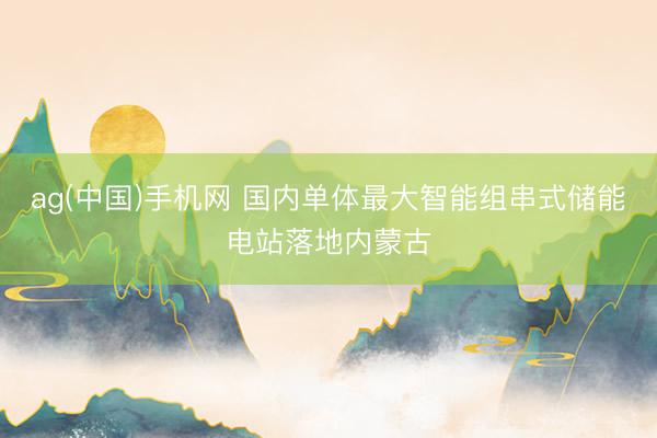 ag(中国)手机网 国内单体最大智能组串式储能电站落地内蒙古