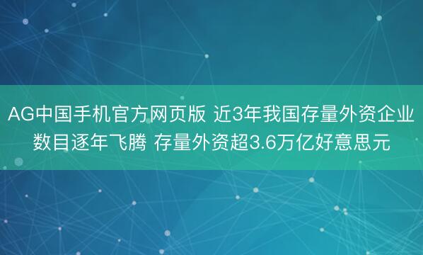AG中国手机官方网页版 近3年我国存量外资企业数目逐年飞腾 存量外资超3.6万亿好意思元