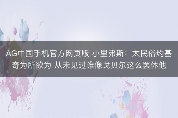 AG中国手机官方网页版 小里弗斯：太民俗约基奇为所欲为 从未见过谁像戈贝尔这么罢休他