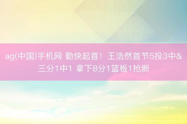 ag(中国)手机网 勤快起首！王浩然首节5投3中&三分1中1 拿下8分1篮板1抢断
