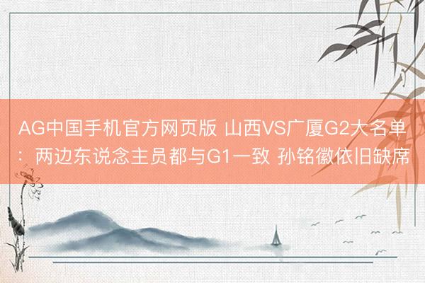 AG中国手机官方网页版 山西VS广厦G2大名单：两边东说念主员都与G1一致 孙铭徽依旧缺席