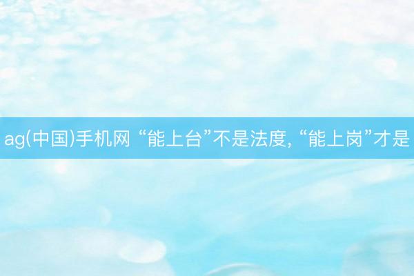 ag(中国)手机网 “能上台”不是法度, “能上岗”才是