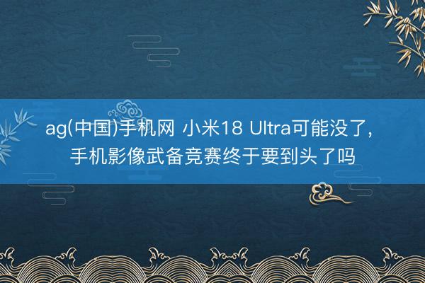 ag(中国)手机网 小米18 Ultra可能没了， 手机影像武备竞赛终于要到头了吗