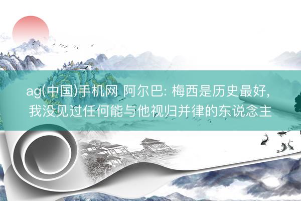 ag(中国)手机网 阿尔巴: 梅西是历史最好， 我没见过任何能与他视归并律的东说念主