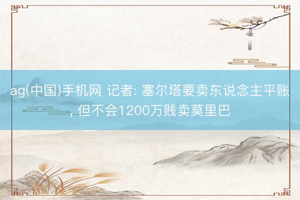 ag(中国)手机网 记者: 塞尔塔要卖东说念主平账, 但不会12