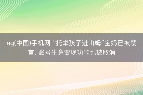 ag(中国)手机网 “托举孩子进山姆”宝妈已被禁言， 账号生意变现功能也被取消