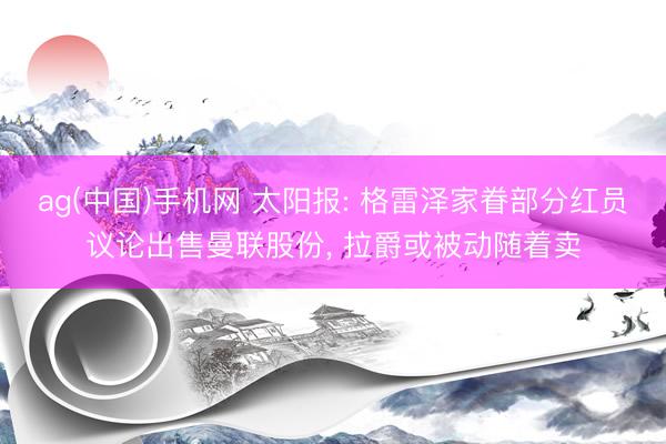 ag(中国)手机网 太阳报: 格雷泽家眷部分红员议论出售曼联股份， 拉爵或被动随着卖