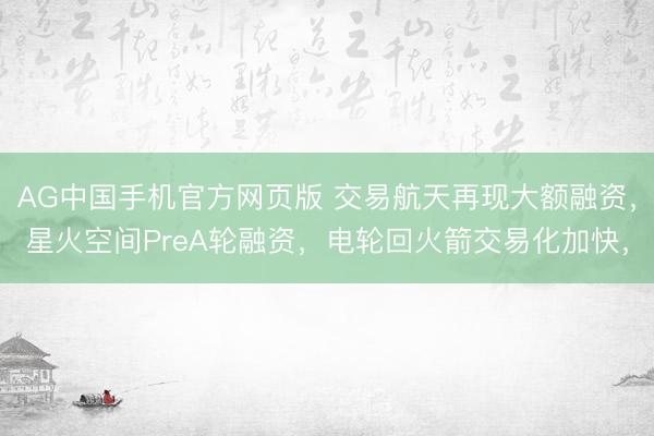 AG中国手机官方网页版 交易航天再现大额融资，星火空间PreA轮融资，电轮回火箭交易化加快，