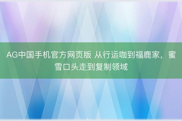 AG中国手机官方网页版 从行运咖到福鹿家，蜜雪口头走到复制领域