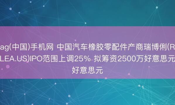 ag(中国)手机网 中国汽车橡胶零配件产商瑞博俐(RLEA.US)IPO范围上调25% 拟筹资2500万好意思元