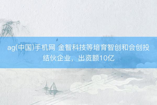 ag(中国)手机网 金智科技等培育智创和会创投结伙企业，出资额10亿