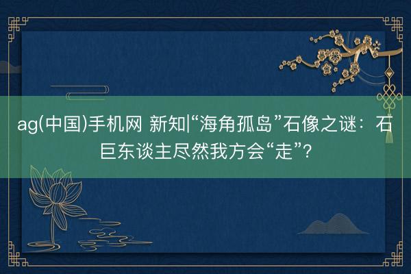 ag(中国)手机网 新知|“海角孤岛”石像之谜：石巨东谈主尽然我方会“走”？