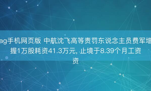 ag手机网页版 中航沈飞高等责罚东说念主员费军增握1万股耗资41.3万元， 止境于8.39个月工资