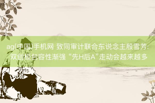 ag(中国)手机网 致同审计联合东说念主殷雪芳: 双创板包容性渐强 “先H后A”走动会越来越多